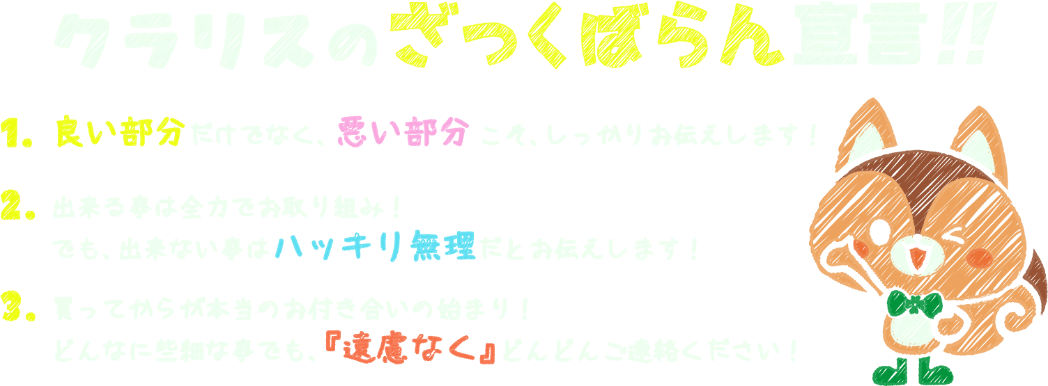 クラリスのさっくばらん宣言!!　1.良い部分だけでなく、悪い部分こそ、しっかりお伝えします！　2.出来る事は全力でお取り組み!でも、出来ない事はハッキリ無理だとお伝えします!　3.買ってからが本当のお付き合いの始まり!どんなに些細な事でも、「遠慮なく」どんどんご連絡ください!